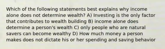 Which of the following statements best explains why income alone does not determine wealth? A) Investing is the only factor that contributes to wealth building B) income alone does determine a person's wealth C) only people who are natural savers can become wealthy D) How much money a person makes does not dictate his or her spending and saving behavior