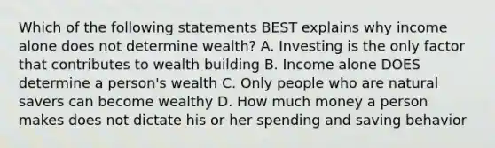 Which of the following statements BEST explains why income alone does not determine wealth? A. Investing is the only factor that contributes to wealth building B. Income alone DOES determine a person's wealth C. Only people who are natural savers can become wealthy D. How much money a person makes does not dictate his or her spending and saving behavior