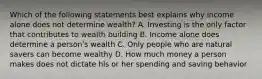 Which of the following statements best explains why income alone does not determine wealth? A. Investing is the only factor that contributes to wealth building B. Income alone does determine a personʹs wealth C. Only people who are natural savers can become wealthy D. How much money a person makes does not dictate his or her spending and saving behavior