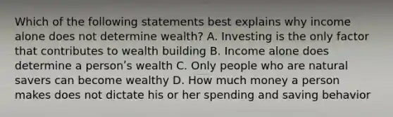 Which of the following statements best explains why income alone does not determine wealth? A. Investing is the only factor that contributes to wealth building B. Income alone does determine a personʹs wealth C. Only people who are natural savers can become wealthy D. How much money a person makes does not dictate his or her spending and saving behavior