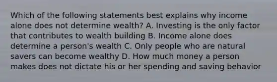 Which of the following statements best explains why income alone does not determine wealth? A. Investing is the only factor that contributes to wealth building B. Income alone does determine a person's wealth C. Only people who are natural savers can become wealthy D. How much money a person makes does not dictate his or her spending and saving behavior