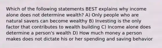 Which of the following statements BEST explains why income alone does not determine wealth? A) Only people who are natural savers can become wealthy B) Investing is the only factor that contributes to wealth building C) Income alone does determine a person's wealth D) How much money a person makes does not dictate his or her spending and saving behavior