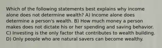 Which of the following statements best explains why income alone does not determine wealth? A) Income alone does determine a person's wealth. B) How much money a person makes does not dictate his or her spending and saving behavior. C) Investing is the only factor that contributes to wealth building. D) Only people who are natural savers can become wealthy.