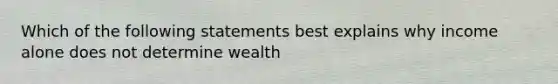 Which of the following statements best explains why income alone does not determine wealth