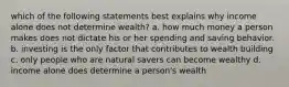 which of the following statements best explains why income alone does not determine wealth? a. how much money a person makes does not dictate his or her spending and saving behavior. b. investing is the only factor that contributes to wealth building c. only people who are natural savers can become wealthy d. income alone does determine a person's wealth