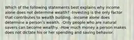 Which of the following statements best explains why income alone does not determine wealth? -Investing is the only factor that contributes to wealth building. -Income alone does determine a personʹs wealth. -Only people who are natural savers can become wealthy. -How much money a person makes does not dictate his or her spending and saving behavior.