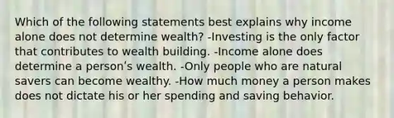 Which of the following statements best explains why income alone does not determine wealth? -Investing is the only factor that contributes to wealth building. -Income alone does determine a personʹs wealth. -Only people who are natural savers can become wealthy. -How much money a person makes does not dictate his or her spending and saving behavior.