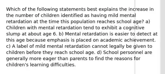 Which of the following statements best explains the increase in the number of children identified as having mild mental retardation at the time this population reaches school age? a) Children with mental retardation tend to exhibit a cognitive slump at about age 6. b) Mental retardation is easier to detect at this age because emphasis is placed on academic achievement. c) A label of mild mental retardation cannot legally be given to children before they reach school age. d) School personnel are generally more eager than parents to find the reasons for children's learning difficulties.