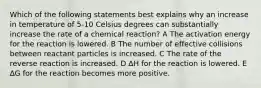 Which of the following statements best explains why an increase in temperature of 5-10 Celsius degrees can substantially increase the rate of a chemical reaction? A The activation energy for the reaction is lowered. B The number of effective collisions between reactant particles is increased. C The rate of the reverse reaction is increased. D ∆H for the reaction is lowered. E ∆G for the reaction becomes more positive.