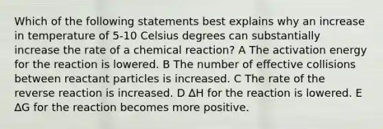 Which of the following statements best explains why an increase in temperature of 5-10 Celsius degrees can substantially increase the rate of a chemical reaction? A The activation energy for the reaction is lowered. B The number of effective collisions between reactant particles is increased. C The rate of the reverse reaction is increased. D ∆H for the reaction is lowered. E ∆G for the reaction becomes more positive.