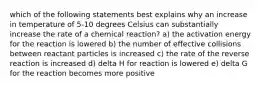 which of the following statements best explains why an increase in temperature of 5-10 degrees Celsius can substantially increase the rate of a chemical reaction? a) the activation energy for the reaction is lowered b) the number of effective collisions between reactant particles is increased c) the rate of the reverse reaction is increased d) delta H for reaction is lowered e) delta G for the reaction becomes more positive