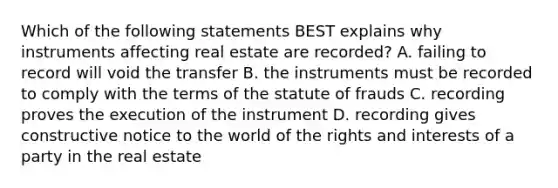 Which of the following statements BEST explains why instruments affecting real estate are recorded? A. failing to record will void the transfer B. the instruments must be recorded to comply with the terms of the statute of frauds C. recording proves the execution of the instrument D. recording gives constructive notice to the world of the rights and interests of a party in the real estate