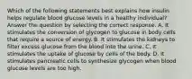 Which of the following statements best explains how insulin helps regulate blood glucose levels in a healthy individual? Answer the question by selecting the correct response. A. It stimulates the conversion of glycogen to glucose in body cells that require a source of energy. B. It stimulates the kidneys to filter excess glucose from the blood into the urine. C. It stimulates the uptake of glucose by cells of the body. D. It stimulates pancreatic cells to synthesize glycogen when blood glucose levels are too high.