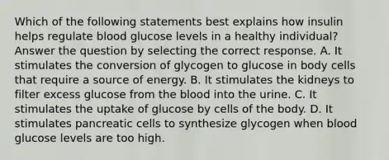 Which of the following statements best explains how insulin helps regulate blood glucose levels in a healthy individual? Answer the question by selecting the correct response. A. It stimulates the conversion of glycogen to glucose in body cells that require a source of energy. B. It stimulates the kidneys to filter excess glucose from the blood into the urine. C. It stimulates the uptake of glucose by cells of the body. D. It stimulates pancreatic cells to synthesize glycogen when blood glucose levels are too high.