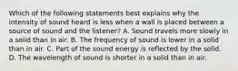 Which of the following statements best explains why the intensity of sound heard is less when a wall is placed between a source of sound and the listener? A. Sound travels more slowly in a solid than in air. B. The frequency of sound is lower in a solid than in air. C. Part of the sound energy is reflected by the solid. D. The wavelength of sound is shorter in a solid than in air.