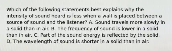 Which of the following statements best explains why the intensity of sound heard is less when a wall is placed between a source of sound and the listener? A. Sound travels more slowly in a solid than in air. B. The frequency of sound is lower in a solid than in air. C. Part of the sound energy is reflected by the solid. D. The wavelength of sound is shorter in a solid than in air.