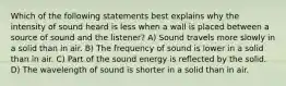 Which of the following statements best explains why the intensity of sound heard is less when a wall is placed between a source of sound and the listener? A) Sound travels more slowly in a solid than in air. B) The frequency of sound is lower in a solid than in air. C) Part of the sound energy is reflected by the solid. D) The wavelength of sound is shorter in a solid than in air.