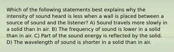 Which of the following statements best explains why the intensity of sound heard is less when a wall is placed between a source of sound and the listener? A) Sound travels more slowly in a solid than in air. B) The frequency of sound is lower in a solid than in air. C) Part of the sound energy is reflected by the solid. D) The wavelength of sound is shorter in a solid than in air.