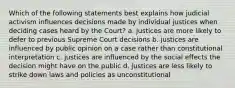 Which of the following statements best explains how judicial activism influences decisions made by individual justices when deciding cases heard by the Court? a. justices are more likely to defer to previous Supreme Court decisions b. justices are influenced by public opinion on a case rather than constitutional interpretation c. justices are influenced by the social effects the decision might have on the public d. justices are less likely to strike down laws and policies as unconstitutional