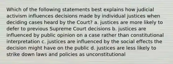 Which of the following statements best explains how judicial activism influences decisions made by individual justices when deciding cases heard by the Court? a. justices are more likely to defer to previous Supreme Court decisions b. justices are influenced by public opinion on a case rather than constitutional interpretation c. justices are influenced by the social effects the decision might have on the public d. justices are less likely to strike down laws and policies as unconstitutional