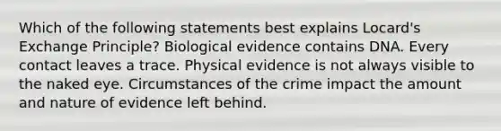 Which of the following statements best explains Locard's Exchange Principle? Biological evidence contains DNA. Every contact leaves a trace. Physical evidence is not always visible to the naked eye. Circumstances of the crime impact the amount and nature of evidence left behind.