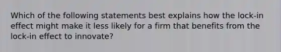 Which of the following statements best explains how the lock-in effect might make it less likely for a firm that benefits from the lock-in effect to innovate?