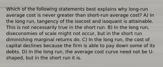 Which of the following statements best explains why long-run average cost is never <a href='https://www.questionai.com/knowledge/ktgHnBD4o3-greater-than' class='anchor-knowledge'>greater than</a> short-run average cost? A) In the long run, tangency of the isocost and isoquant is attainable. This is not necessarily true in the short run. B) In the long run, diseconomies of scale might not occur, but in the short run diminishing marginal returns do. C) In the long run, the cost of capital declines because the firm is able to pay down some of its debts. D) In the long run, the average cost curve need not be U-shaped, but in the short run it is.