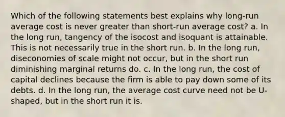 Which of the following statements best explains why long-run average cost is never greater than short-run average cost? a. In the long run, tangency of the isocost and isoquant is attainable. This is not necessarily true in the short run. b. In the long run, diseconomies of scale might not occur, but in the short run diminishing marginal returns do. c. In the long run, the cost of capital declines because the firm is able to pay down some of its debts. d. In the long run, the average cost curve need not be U-shaped, but in the short run it is.