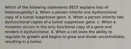 Which of the following statements BEST explains loss of heterozygosity? a. When a person inherits one dysfunctional copy of a tumor suppressor gene. b. When a person inherits two dysfunctional copies of a tumor suppressor gene. c. When a mutation occurs in the only functional copy of a gene and renders it dysfunctional. d. When a cell loses the ability to regulate its growth and begins to grow and divide uncontrollably, resulting in a tumor.