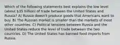 Which of the following statements best explains the low level (about 35 billion) of trade between the United States and Russia? A) Russia doesn't produce goods that Americans want to buy. B) The Russian market is smaller than the markets of most other countries. C) Political tensions between Russia and the United States reduce the level of trade between the two countries. D) The United States has banned food imports from Russia.