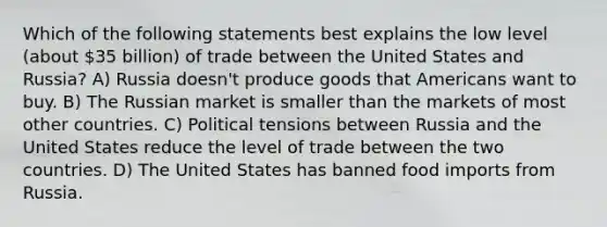 Which of the following statements best explains the low level (about 35 billion) of trade between the United States and Russia? A) Russia doesn't produce goods that Americans want to buy. B) The Russian market is smaller than the markets of most other countries. C) Political tensions between Russia and the United States reduce the level of trade between the two countries. D) The United States has banned food imports from Russia.