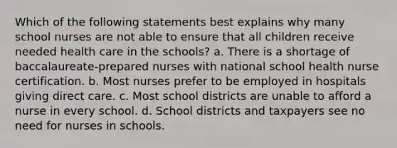 Which of the following statements best explains why many school nurses are not able to ensure that all children receive needed health care in the schools? a. There is a shortage of baccalaureate-prepared nurses with national school health nurse certification. b. Most nurses prefer to be employed in hospitals giving direct care. c. Most school districts are unable to afford a nurse in every school. d. School districts and taxpayers see no need for nurses in schools.