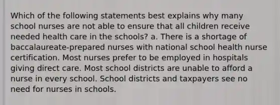 Which of the following statements best explains why many school nurses are not able to ensure that all children receive needed health care in the schools? a. There is a shortage of baccalaureate-prepared nurses with national school health nurse certification. Most nurses prefer to be employed in hospitals giving direct care. Most school districts are unable to afford a nurse in every school. School districts and taxpayers see no need for nurses in schools.