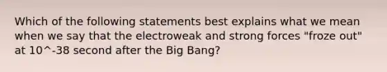 Which of the following statements best explains what we mean when we say that the electroweak and strong forces "froze out" at 10^-38 second after the Big Bang?