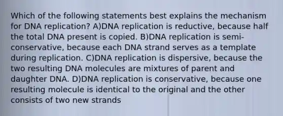 Which of the following statements best explains the mechanism for DNA replication? A)DNA replication is reductive, because half the total DNA present is copied. B)DNA replication is semi-conservative, because each DNA strand serves as a template during replication. C)DNA replication is dispersive, because the two resulting DNA molecules are mixtures of parent and daughter DNA. D)DNA replication is conservative, because one resulting molecule is identical to the original and the other consists of two new strands