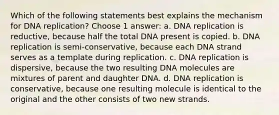 Which of the following statements best explains the mechanism for DNA replication? Choose 1 answer: a. DNA replication is reductive, because half the total DNA present is copied. b. DNA replication is semi-conservative, because each DNA strand serves as a template during replication. c. DNA replication is dispersive, because the two resulting DNA molecules are mixtures of parent and daughter DNA. d. DNA replication is conservative, because one resulting molecule is identical to the original and the other consists of two new strands.