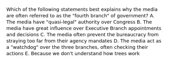 Which of the following statements best explains why the media are often referred to as the "fourth branch" of government? A. The media have "quasi-legal" authority over Congress B. The media have great influence over Executive Branch appointments and decisions C. The media often prevent the bureaucracy from straying too far from their agency mandates D. The media act as a "watchdog" over the three branches, often checking their actions E. Because we don't understand how trees work