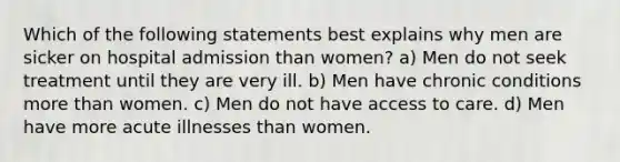 Which of the following statements best explains why men are sicker on hospital admission than women? a) Men do not seek treatment until they are very ill. b) Men have chronic conditions more than women. c) Men do not have access to care. d) Men have more acute illnesses than women.