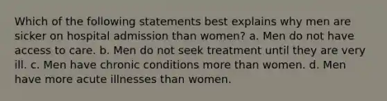 Which of the following statements best explains why men are sicker on hospital admission than women? a. Men do not have access to care. b. Men do not seek treatment until they are very ill. c. Men have chronic conditions more than women. d. Men have more acute illnesses than women.