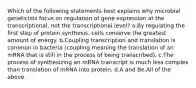 Which of the following statements best explains why microbial geneticists focus on regulation of gene expression at the transcriptional, not the transcriptional level? a.By regulating the first step of protein synthesis, cells conserve the greatest amount of energy. b.Coupling transcription and translation is common in bacteria (coupling meaning the translation of an mRNA that is still in the process of being transcribed). c.The process of synthesizing an mRNA transcript is much less complex than translation of mRNA into protein. d.A and Be.All of the above.