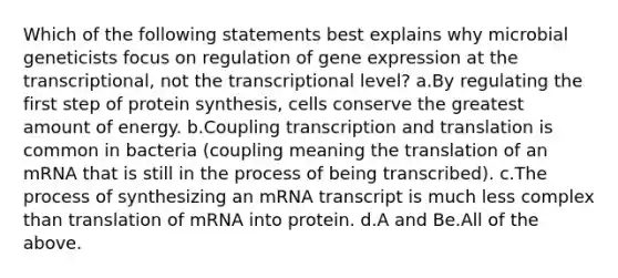 Which of the following statements best explains why microbial geneticists focus on regulation of <a href='https://www.questionai.com/knowledge/kFtiqWOIJT-gene-expression' class='anchor-knowledge'>gene expression</a> at the transcriptional, not the transcriptional level? a.By regulating the first step of <a href='https://www.questionai.com/knowledge/kVyphSdCnD-protein-synthesis' class='anchor-knowledge'>protein synthesis</a>, cells conserve the greatest amount of energy. b.Coupling <a href='https://www.questionai.com/knowledge/kWsjwWywkN-transcription-and-translation' class='anchor-knowledge'>transcription and translation</a> is common in bacteria (coupling meaning the translation of an mRNA that is still in the process of being transcribed). c.The process of synthesizing an mRNA transcript is much less complex than translation of mRNA into protein. d.A and Be.All of the above.