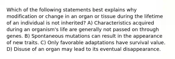 Which of the following statements best explains why modification or change in an organ or tissue during the lifetime of an individual is not inherited? A) Characteristics acquired during an organism's life are generally not passed on through genes. B) Spontaneous mutations can result in the appearance of new traits. C) Only favorable adaptations have survival value. D) Disuse of an organ may lead to its eventual disappearance.