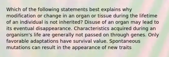 Which of the following statements best explains why modification or change in an organ or tissue during the lifetime of an individual is not inherited? Disuse of an organ may lead to its eventual disappearance. Characteristics acquired during an organism's life are generally not passed on through genes. Only favorable adaptations have survival value. Spontaneous mutations can result in the appearance of new traits