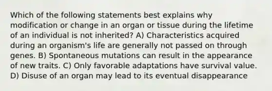 Which of the following statements best explains why modification or change in an organ or tissue during the lifetime of an individual is not inherited? A) Characteristics acquired during an organism's life are generally not passed on through genes. B) Spontaneous mutations can result in the appearance of new traits. C) Only favorable adaptations have survival value. D) Disuse of an organ may lead to its eventual disappearance