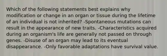 Which of the following statements best explains why modification or change in an organ or tissue during the lifetime of an individual is not inherited? -Spontaneous mutations can result in the appearance of new traits. -Characteristics acquired during an organism's life are generally not passed on through genes. -Disuse of an organ may lead to its eventual disappearance. -Only favorable adaptations have survival value.