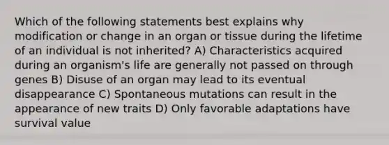 Which of the following statements best explains why modification or change in an organ or tissue during the lifetime of an individual is not inherited? A) Characteristics acquired during an organism's life are generally not passed on through genes B) Disuse of an organ may lead to its eventual disappearance C) Spontaneous mutations can result in the appearance of new traits D) Only favorable adaptations have survival value