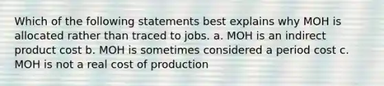 Which of the following statements best explains why MOH is allocated rather than traced to jobs. a. MOH is an indirect product cost b. MOH is sometimes considered a period cost c. MOH is not a real cost of production