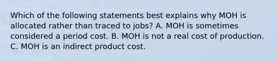 Which of the following statements best explains why MOH is allocated rather than traced to​ jobs? A. MOH is sometimes considered a period cost. B. MOH is not a real cost of production. C. MOH is an indirect product cost.