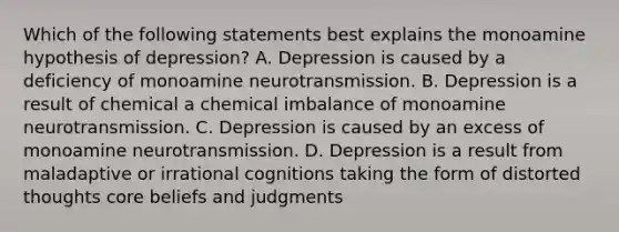 Which of the following statements best explains the monoamine hypothesis of depression? A. Depression is caused by a deficiency of monoamine neurotransmission. B. Depression is a result of chemical a chemical imbalance of monoamine neurotransmission. C. Depression is caused by an excess of monoamine neurotransmission. D. Depression is a result from maladaptive or irrational cognitions taking the form of distorted thoughts core beliefs and judgments