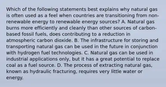 Which of the following statements best explains why natural gas is often used as a feel when countries are transitioning from non-renewable energy to renewable energy sources? A. Natural gas burns more efficiently and cleanly than other sources of carbon-based fossil fuels, does contributing to a reduction in atmospheric carbon dioxide. B. The infrastructure for storing and transporting natural gas can be used in the future in conjunction with hydrogen fuel technologies. C. Natural gas can be used in industrial applications only, but it has a great potential to replace coal as a fuel source. D. The process of extracting natural gas, known as hydraulic fracturing, requires very little water or energy.